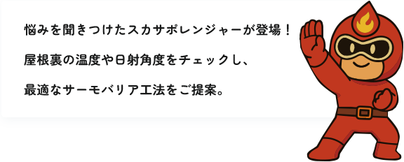 悩みを聞きつけたスカサポレンジャーが登場！屋根裏の温度や日射角度をチェックし、最適なサーモバリア工法をご提案。