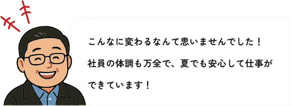 こんなに変わるなんて思いませんでした！社員の体調も万全で、夏でも安心して仕事ができています！